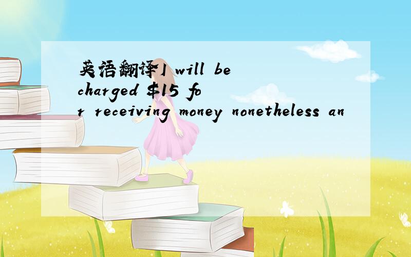 英语翻译I will be charged $15 for receiving money nonetheless an