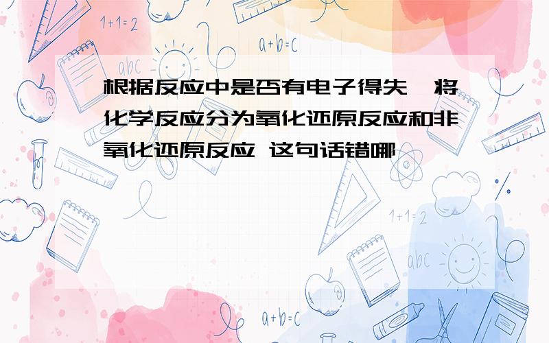 根据反应中是否有电子得失,将化学反应分为氧化还原反应和非氧化还原反应 这句话错哪