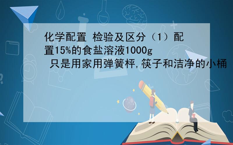 化学配置 检验及区分（1）配置15%的食盐溶液1000g 只是用家用弹簧枰,筷子和洁净的小桶 （2）检测食醋是稀溶液还是