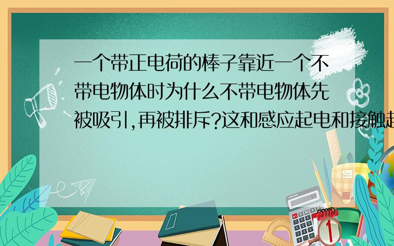 一个带正电荷的棒子靠近一个不带电物体时为什么不带电物体先被吸引,再被排斥?这和感应起电和接触起电有什么关系?