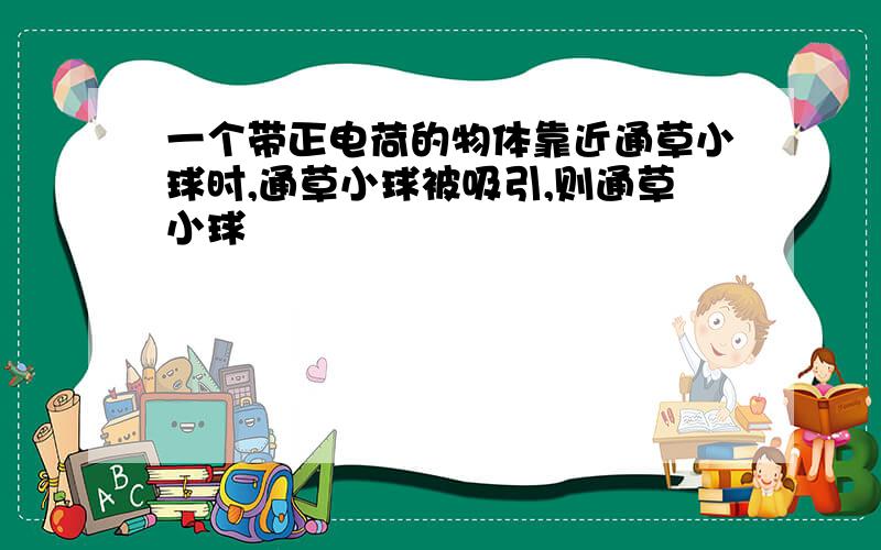 一个带正电荷的物体靠近通草小球时,通草小球被吸引,则通草小球