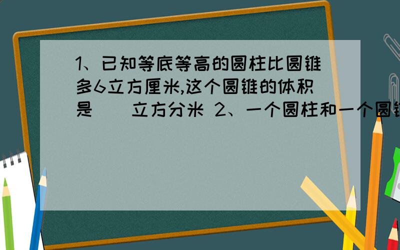 1、已知等底等高的圆柱比圆锥多6立方厘米,这个圆锥的体积是（）立方分米 2、一个圆柱和一个圆锥等底等高