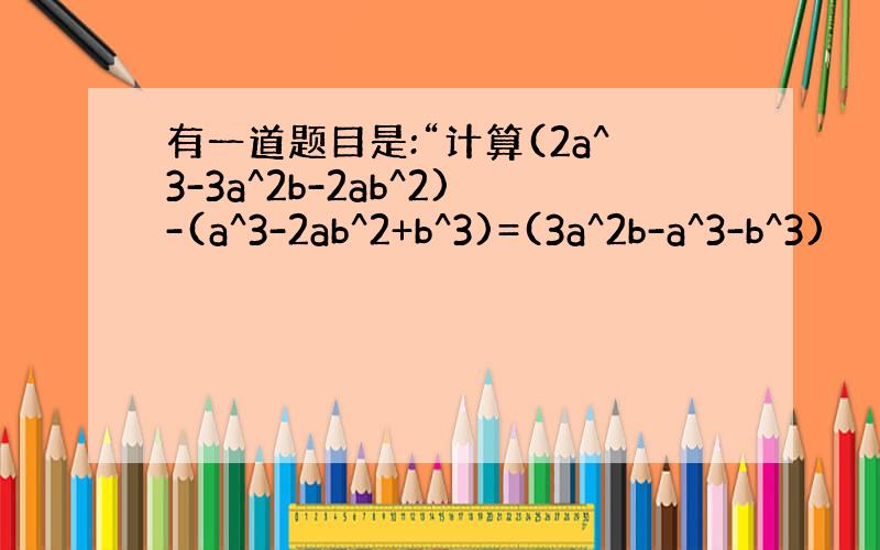 有一道题目是:“计算(2a^3-3a^2b-2ab^2)-(a^3-2ab^2+b^3)=(3a^2b-a^3-b^3)