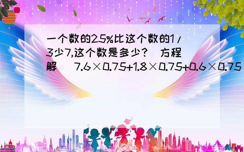 一个数的25%比这个数的1/3少7,这个数是多少?(方程解) 7.6×0.75+1.8×0.75+0.6×0.75 列式