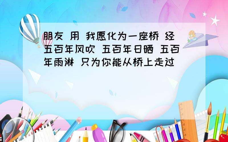 朋友 用 我愿化为一座桥 经五百年风吹 五百年日晒 五百年雨淋 只为你能从桥上走过