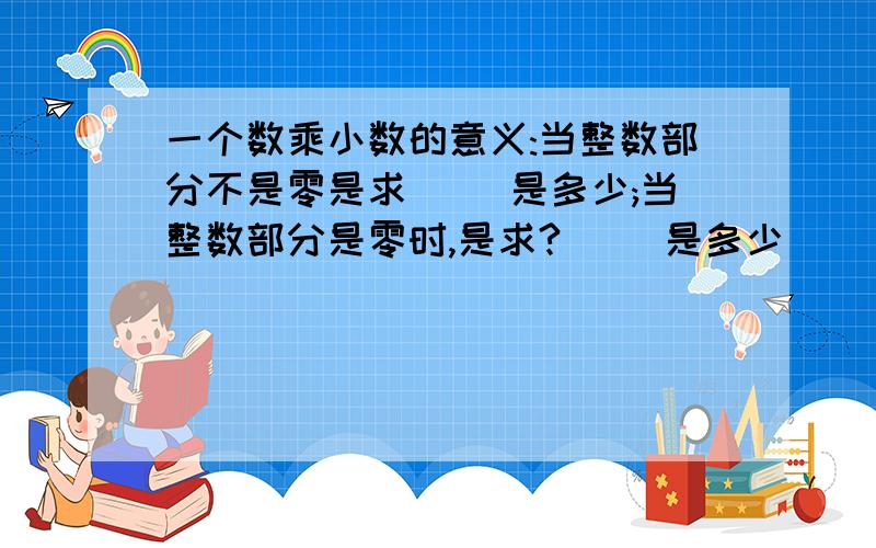 一个数乘小数的意义:当整数部分不是零是求( )是多少;当整数部分是零时,是求?( )是多少