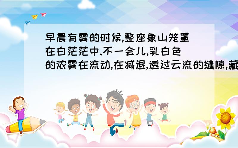 早晨有雾的时候,整座象山笼罩在白茫茫中.不一会儿,乳白色的浓雾在流动,在减退,透过云流的缝隙,藏青色的石崖和小树隐约可见