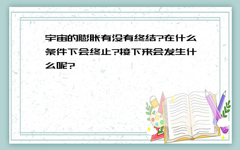 宇宙的膨胀有没有终结?在什么条件下会终止?接下来会发生什么呢?