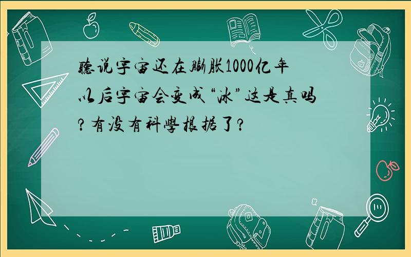 听说宇宙还在膨胀1000亿年以后宇宙会变成“冰”这是真吗?有没有科学根据了?