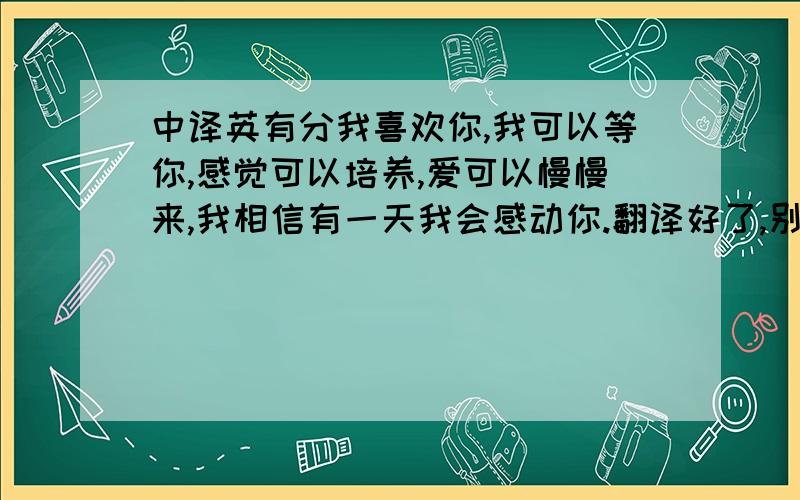 中译英有分我喜欢你,我可以等你,感觉可以培养,爱可以慢慢来,我相信有一天我会感动你.翻译好了,别翻译之后意思变了