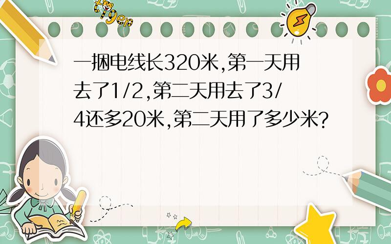 一捆电线长320米,第一天用去了1/2,第二天用去了3/4还多20米,第二天用了多少米?