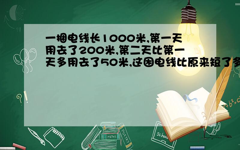 一捆电线长1000米,第一天用去了200米,第二天比第一天多用去了50米,这困电线比原来短了多少米