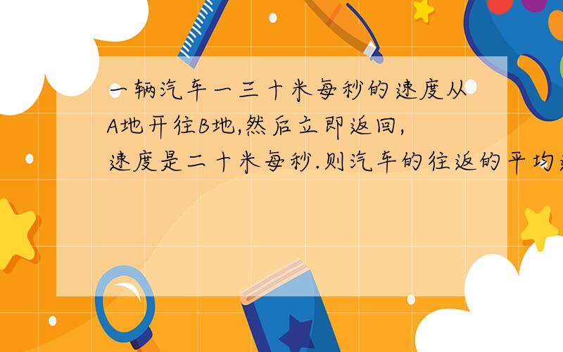 一辆汽车一三十米每秒的速度从A地开往B地,然后立即返回,速度是二十米每秒.则汽车的往返的平均速度是