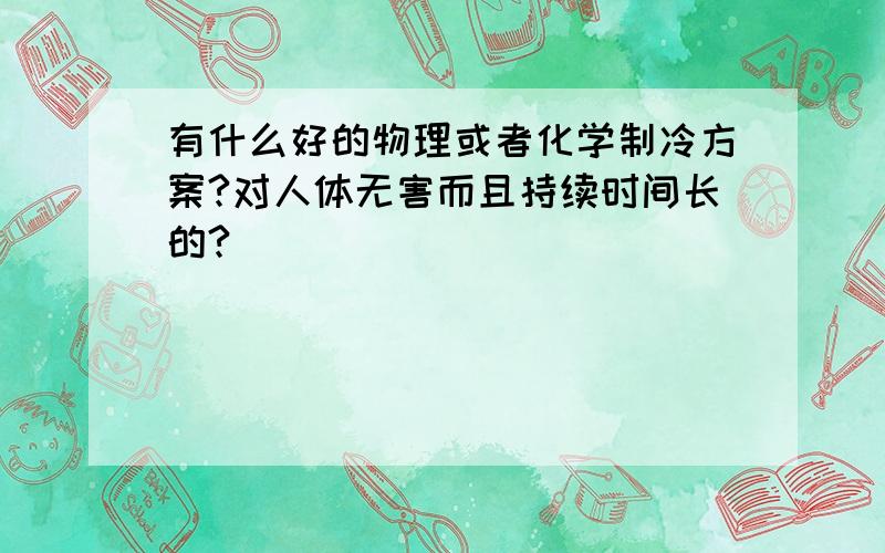 有什么好的物理或者化学制冷方案?对人体无害而且持续时间长的?