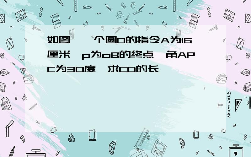 如图,一个圆0的指令A为16厘米,p为oB的终点,角APC为30度,求CD的长