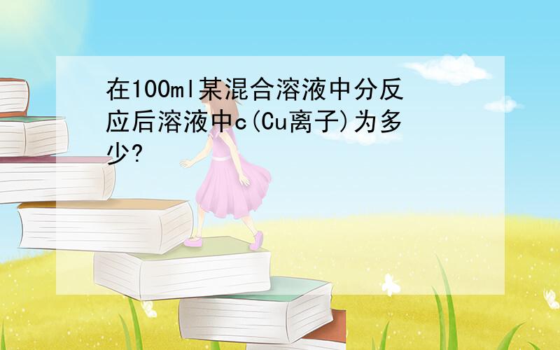 在100ml某混合溶液中分反应后溶液中c(Cu离子)为多少?