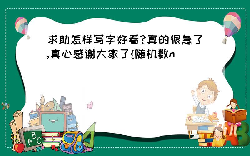 求助怎样写字好看?真的很急了,真心感谢大家了{随机数n