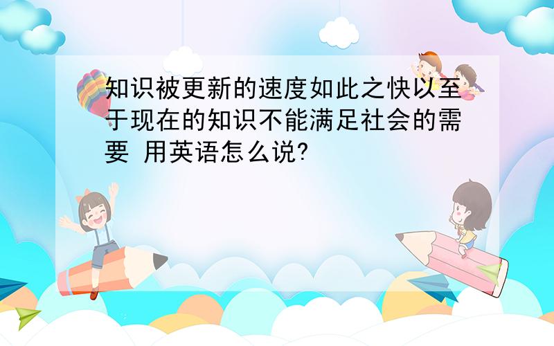 知识被更新的速度如此之快以至于现在的知识不能满足社会的需要 用英语怎么说?