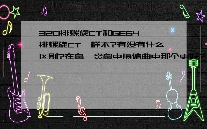 320排螺旋CT和GE64 排螺旋CT一样不?有没有什么区别?在鼻窦炎鼻中隔偏曲中那个更好?