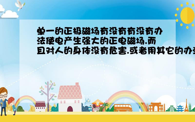 单一的正极磁场有没有有没有办法使电产生强大的正电磁场.而且对人的身体没有危害.或者用其它的办法来产生强大的正电磁场.而且