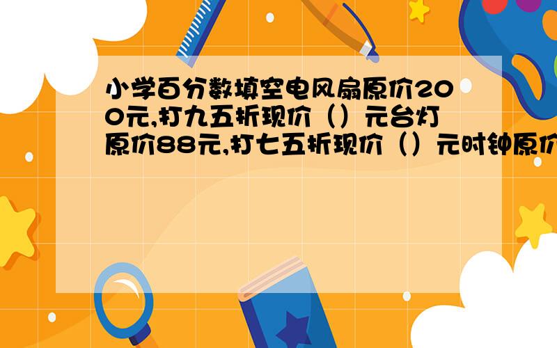 小学百分数填空电风扇原价200元,打九五折现价（）元台灯原价88元,打七五折现价（）元时钟原价20元,打6折现价（）元小