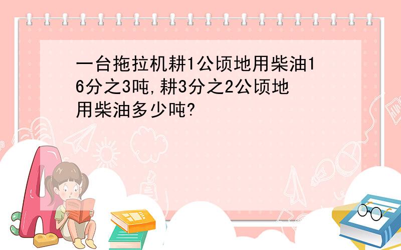 一台拖拉机耕1公顷地用柴油16分之3吨,耕3分之2公顷地用柴油多少吨?