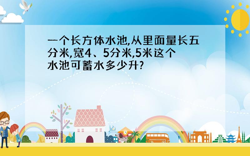 一个长方体水池,从里面量长五分米,宽4、5分米,5米这个水池可蓄水多少升?