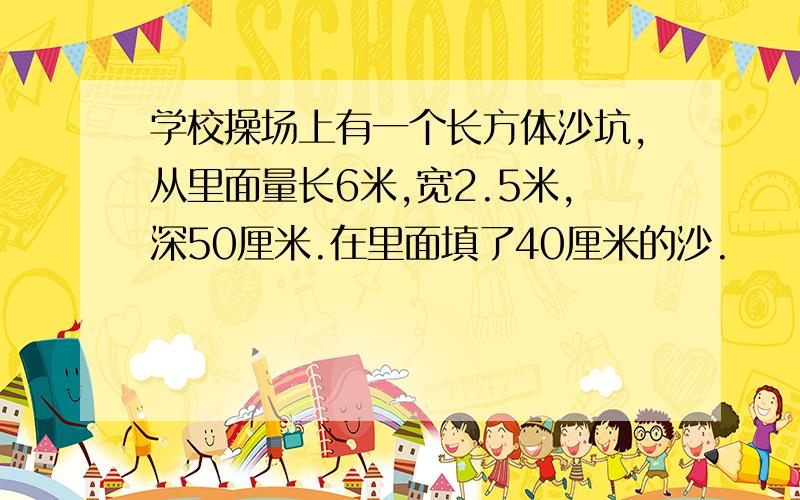 学校操场上有一个长方体沙坑,从里面量长6米,宽2.5米,深50厘米.在里面填了40厘米的沙.