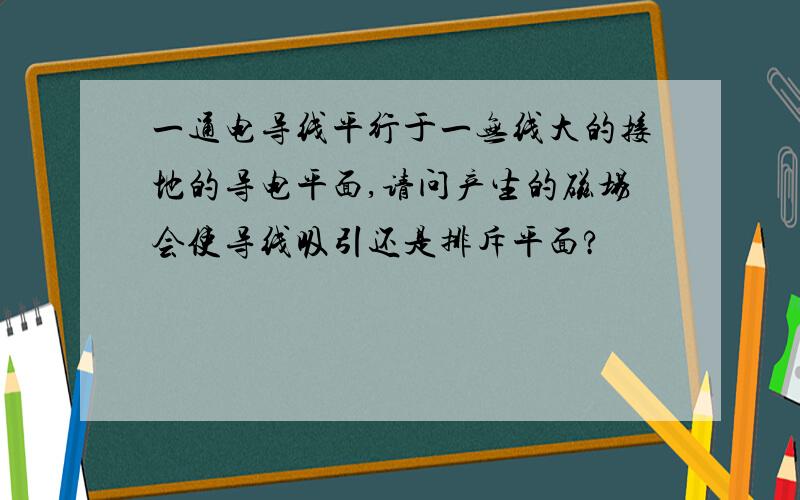 一通电导线平行于一无线大的接地的导电平面,请问产生的磁场会使导线吸引还是排斥平面?