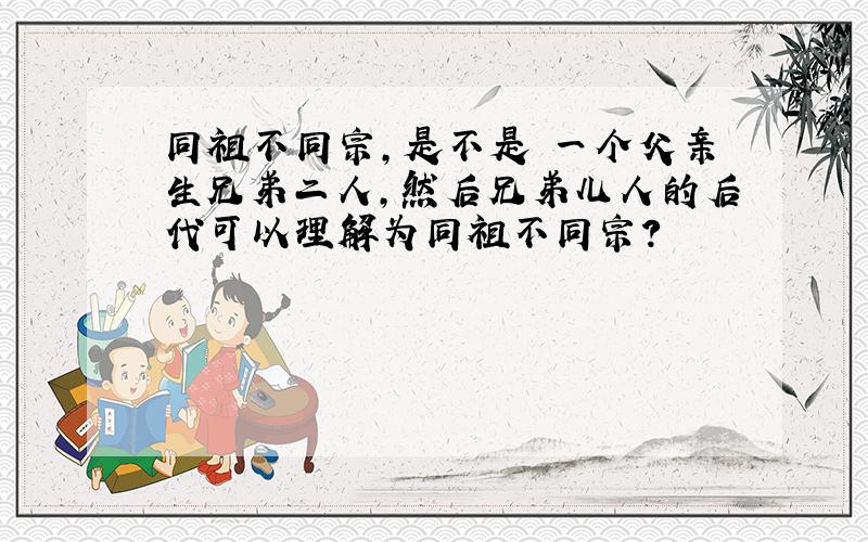 同祖不同宗,是不是 一个父亲生兄弟二人,然后兄弟儿人的后代可以理解为同祖不同宗?