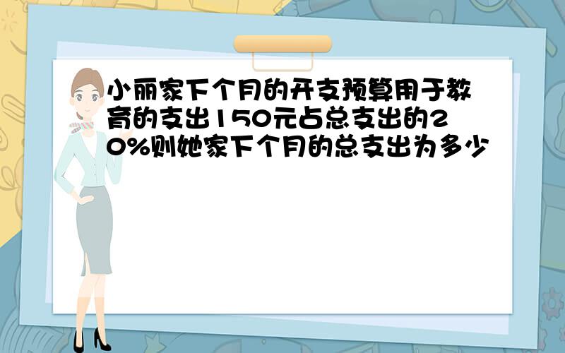 小丽家下个月的开支预算用于教育的支出150元占总支出的20%则她家下个月的总支出为多少