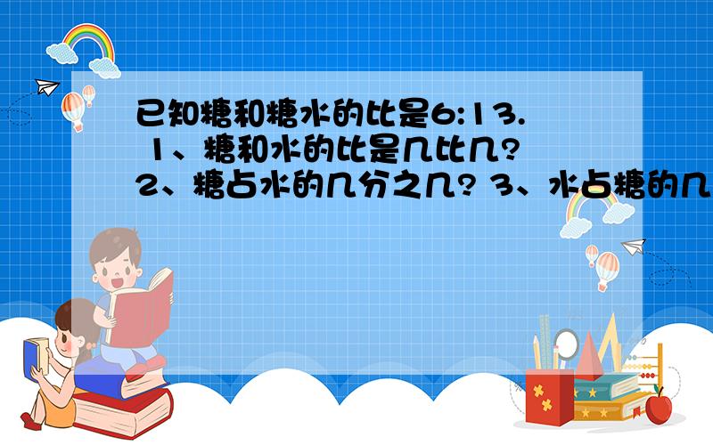 已知糖和糖水的比是6:13. 1、糖和水的比是几比几? 2、糖占水的几分之几? 3、水占糖的几分之