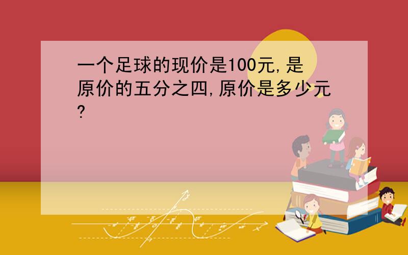 一个足球的现价是100元,是原价的五分之四,原价是多少元?