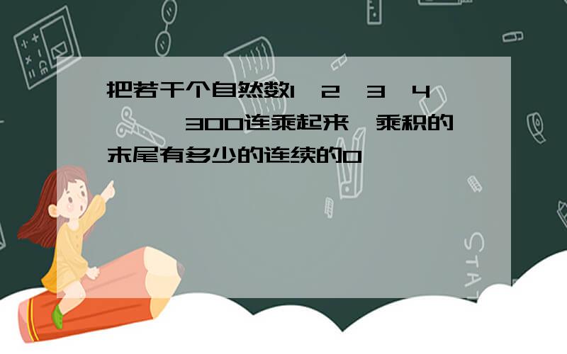 把若干个自然数1,2,3,4,…,300连乘起来,乘积的末尾有多少的连续的0