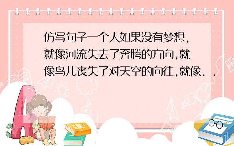 仿写句子一个人如果没有梦想,就像河流失去了奔腾的方向,就像鸟儿丧失了对天空的向往,就像．．