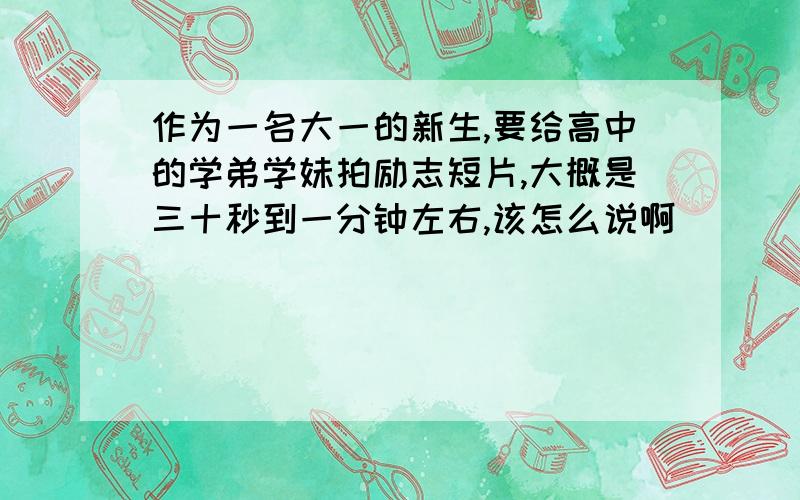 作为一名大一的新生,要给高中的学弟学妹拍励志短片,大概是三十秒到一分钟左右,该怎么说啊