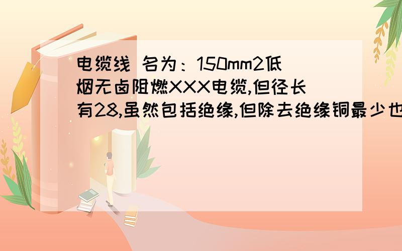 电缆线 名为：150mm2低烟无卤阻燃XXX电缆,但径长有28,虽然包括绝缘,但除去绝缘铜最少也有20吧