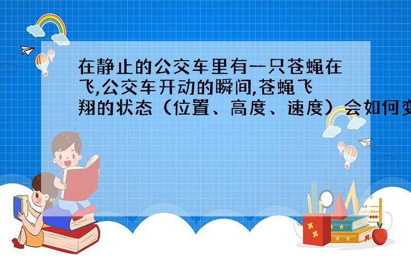 在静止的公交车里有一只苍蝇在飞,公交车开动的瞬间,苍蝇飞翔的状态（位置、高度、速度）会如何变化?我看见苍蝇好像和没开车时