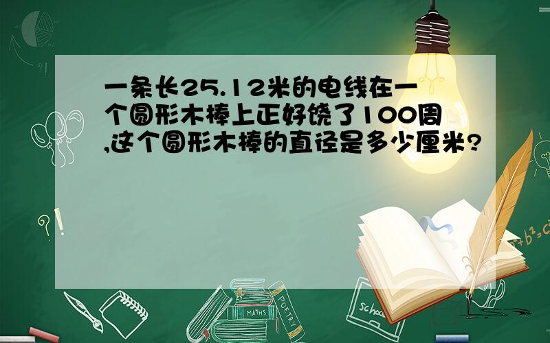 一条长25.12米的电线在一个圆形木棒上正好饶了100周,这个圆形木棒的直径是多少厘米?