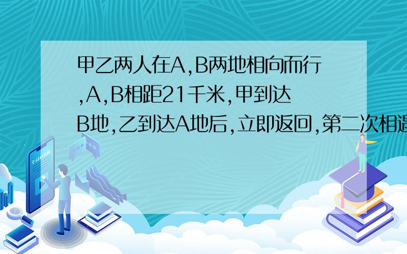 甲乙两人在A,B两地相向而行,A,B相距21千米,甲到达B地,乙到达A地后,立即返回,第二次相遇时,用34小时