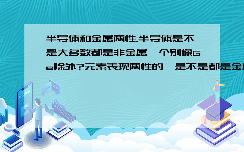 半导体和金属两性.半导体是不是大多数都是非金属,个别像Ge除外?元素表现两性的,是不是都是金属元素?