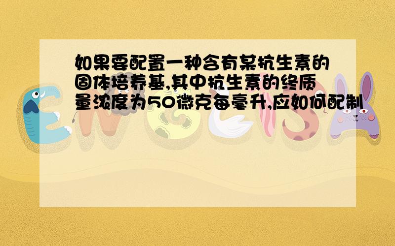 如果要配置一种含有某抗生素的固体培养基,其中抗生素的终质量浓度为50微克每毫升,应如何配制