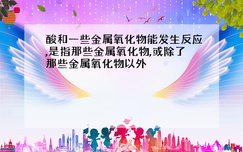 酸和一些金属氧化物能发生反应,是指那些金属氧化物,或除了那些金属氧化物以外