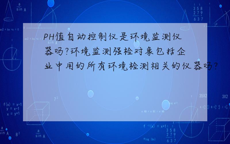 PH值自动控制仪是环境监测仪器吗?环境监测强检对象包括企业中用的所有环境检测相关的仪器吗?