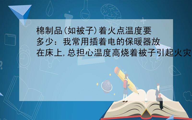 棉制品(如被子)着火点温度要多少：我常用插着电的保暖器放在床上,总担心温度高烧着被子引起火灾