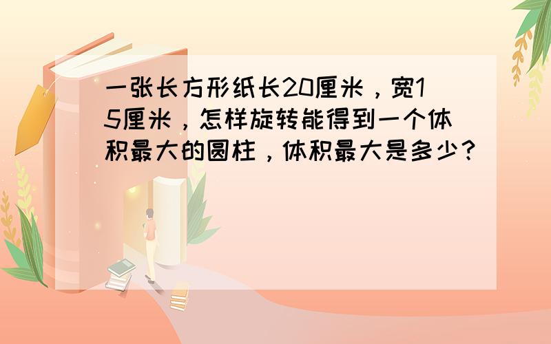 一张长方形纸长20厘米，宽15厘米，怎样旋转能得到一个体积最大的圆柱，体积最大是多少？