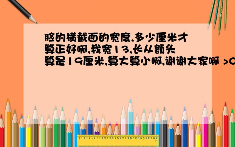 脸的横截面的宽度,多少厘米才算正好啊,我宽13,长从额头算是19厘米,算大算小啊,谢谢大家啊 >0