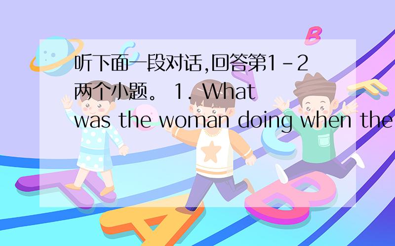 听下面一段对话,回答第1-2两个小题。 1. What was the woman doing when the rob