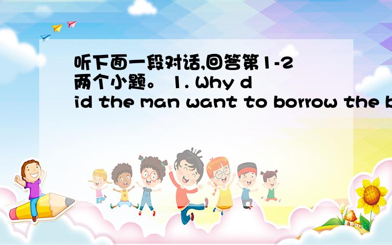 听下面一段对话,回答第1-2两个小题。 1. Why did the man want to borrow the bo