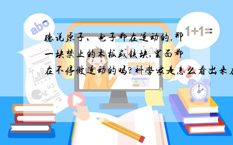 听说原子、电子都在运动的.那一块禁止的木板或铁块,里面都在不停做运动的吗?科学家是怎么看出来在运动的的啊?